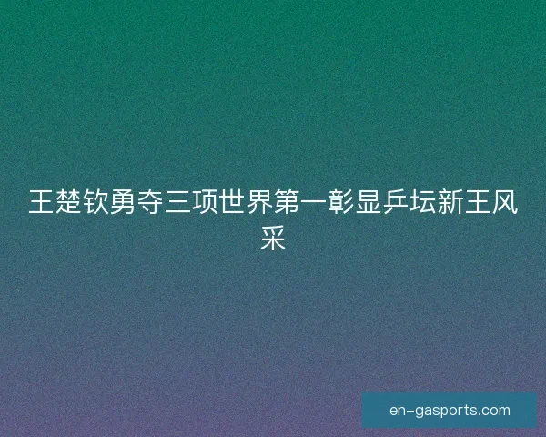 王楚钦勇夺三项世界第一彰显乒坛新王风采