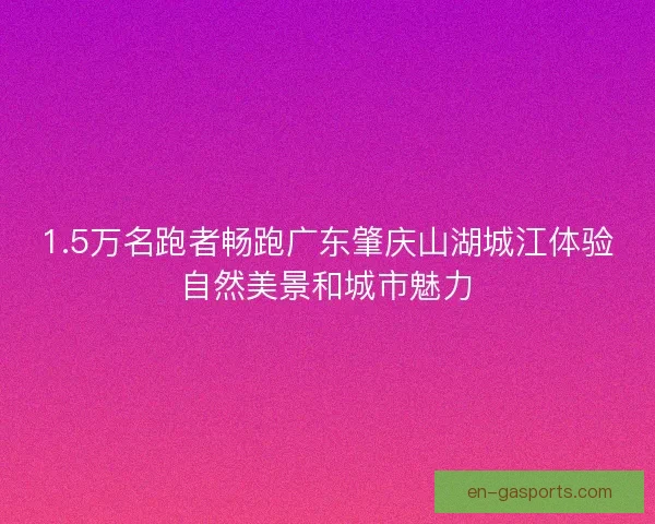 1.5万名跑者畅跑广东肇庆山湖城江体验自然美景和城市魅力
