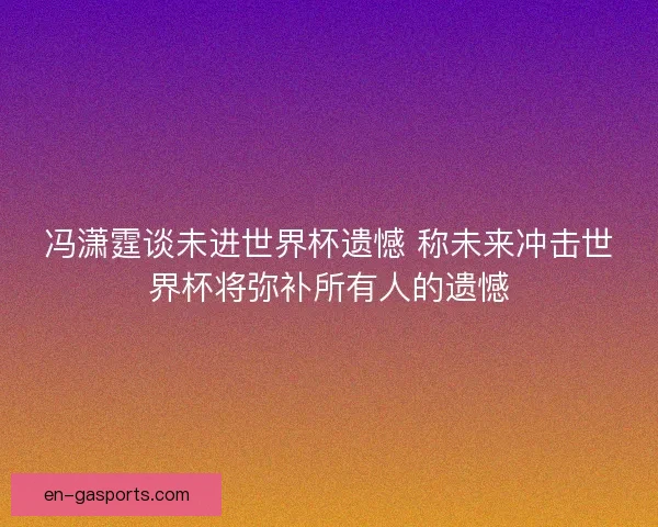 冯潇霆谈未进世界杯遗憾 称未来冲击世界杯将弥补所有人的遗憾