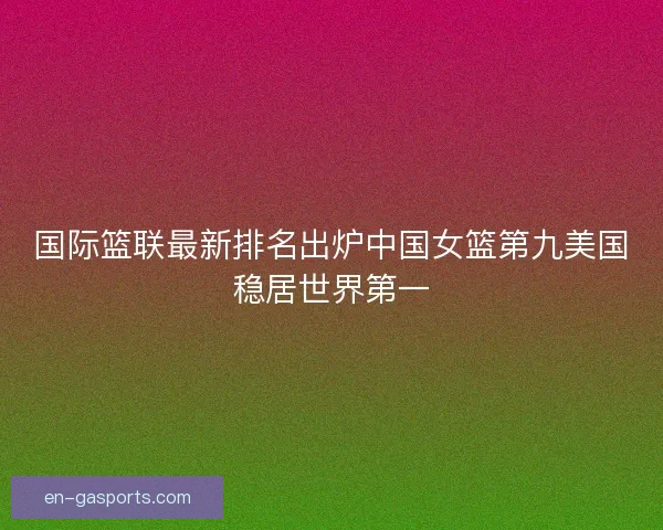 国际篮联最新排名出炉中国女篮第九美国稳居世界第一
