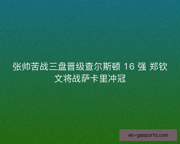 张帅苦战三盘晋级查尔斯顿 16 强 郑钦文将战萨卡里冲冠