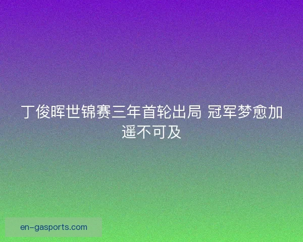 丁俊晖世锦赛三年首轮出局 冠军梦愈加遥不可及 丁俊晖世锦赛三年首轮出局 冠军梦愈加遥不可及