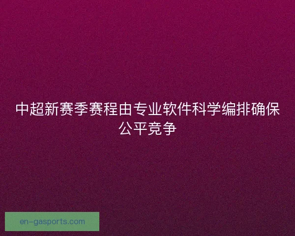中超新赛季赛程由专业软件科学编排确保公平竞争
