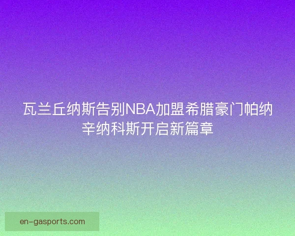 瓦兰丘纳斯告别NBA加盟希腊豪门帕纳辛纳科斯开启新篇章