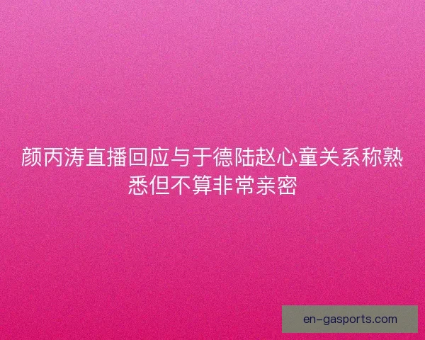 颜丙涛直播回应与于德陆赵心童关系称熟悉但不算非常亲密