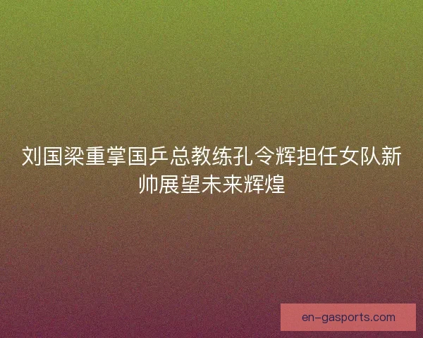 刘国梁重掌国乒总教练孔令辉担任女队新帅展望未来辉煌