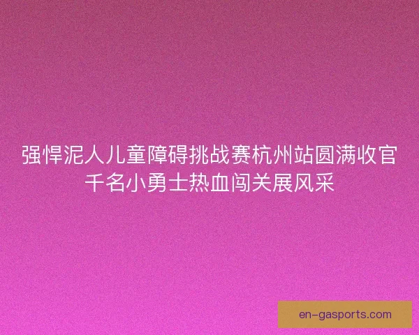 强悍泥人儿童障碍挑战赛杭州站圆满收官千名小勇士热血闯关展风采