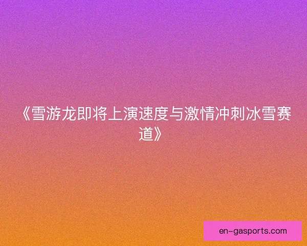 《雪游龙即将上演速度与激情冲刺冰雪赛道》 《雪游龙即将上演速度与激情冲刺冰雪赛道》